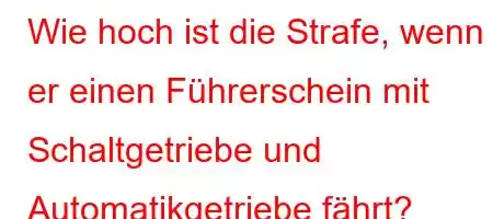 Wie hoch ist die Strafe, wenn er einen Führerschein mit Schaltgetriebe und Automatikgetriebe fährt?