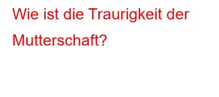 Wie ist die Traurigkeit der Mutterschaft?