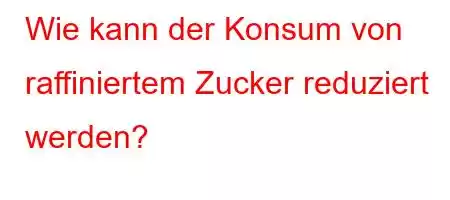 Wie kann der Konsum von raffiniertem Zucker reduziert werden?