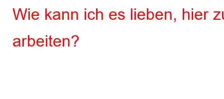 Wie kann ich es lieben, hier zu arbeiten?