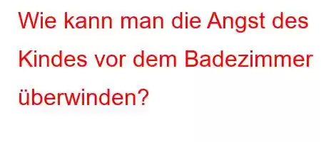 Wie kann man die Angst des Kindes vor dem Badezimmer überwinden?