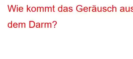 Wie kommt das Geräusch aus dem Darm?