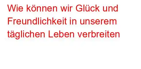 Wie können wir Glück und Freundlichkeit in unserem täglichen Leben verbreiten