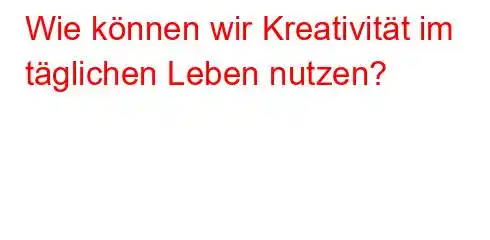 Wie können wir Kreativität im täglichen Leben nutzen?