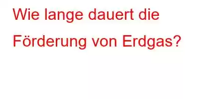 Wie lange dauert die Förderung von Erdgas?