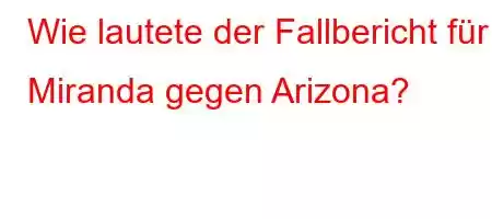 Wie lautete der Fallbericht für Miranda gegen Arizona?