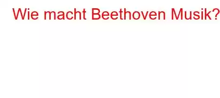 Wie macht Beethoven Musik?