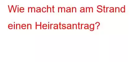 Wie macht man am Strand einen Heiratsantrag?