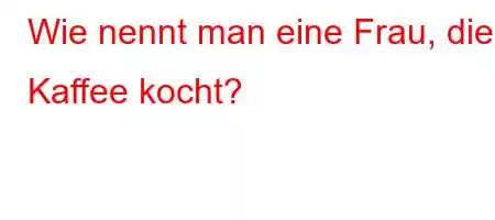 Wie nennt man eine Frau, die Kaffee kocht