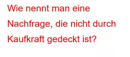 Wie nennt man eine Nachfrage, die nicht durch Kaufkraft gedeckt ist?