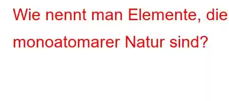 Wie nennt man Elemente, die monoatomarer Natur sind?