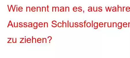 Wie nennt man es, aus wahren Aussagen Schlussfolgerungen zu ziehen?