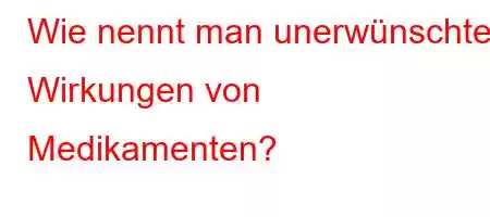 Wie nennt man unerwünschte Wirkungen von Medikamenten?