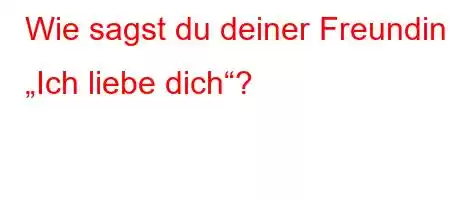 Wie sagst du deiner Freundin „Ich liebe dich“?