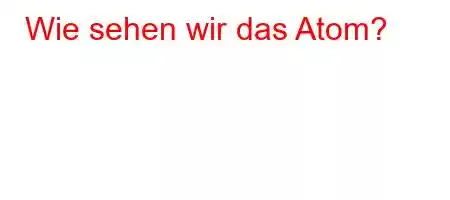 Wie sehen wir das Atom?