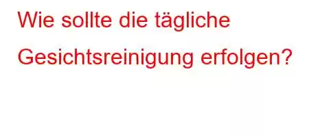 Wie sollte die tägliche Gesichtsreinigung erfolgen?