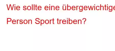 Wie sollte eine übergewichtige Person Sport treiben?