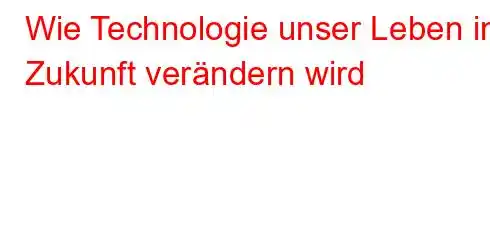 Wie Technologie unser Leben in Zukunft verändern wird