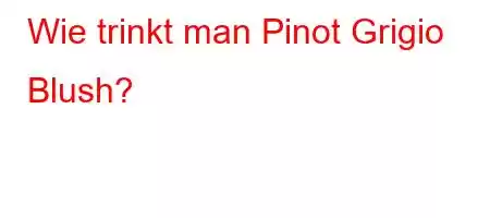 Wie trinkt man Pinot Grigio Blush?