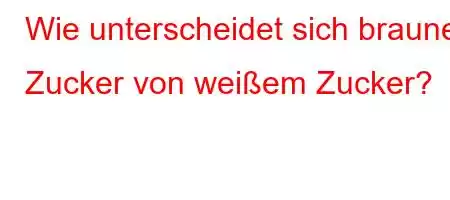 Wie unterscheidet sich brauner Zucker von weißem Zucker