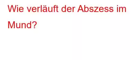 Wie verläuft der Abszess im Mund?