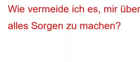 Wie vermeide ich es, mir über alles Sorgen zu machen