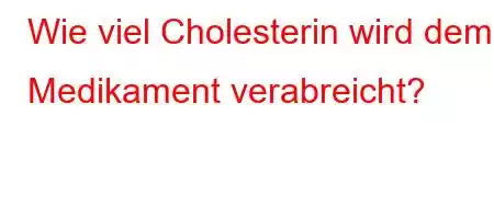 Wie viel Cholesterin wird dem Medikament verabreicht?