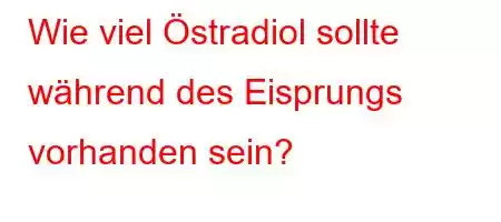 Wie viel Östradiol sollte während des Eisprungs vorhanden sein?