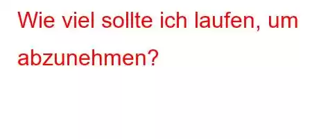 Wie viel sollte ich laufen, um abzunehmen