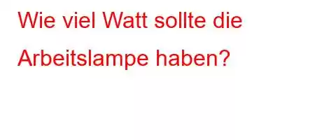 Wie viel Watt sollte die Arbeitslampe haben?