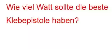 Wie viel Watt sollte die beste Klebepistole haben?