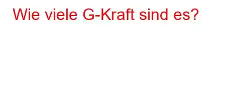 Wie viele G-Kraft sind es?