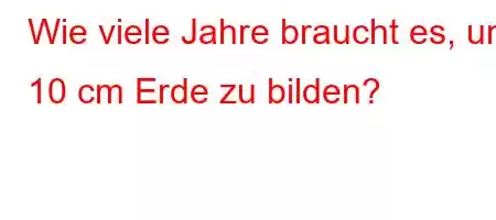 Wie viele Jahre braucht es, um 10 cm Erde zu bilden?