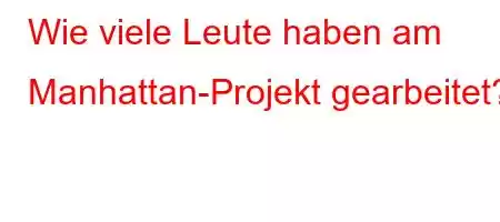 Wie viele Leute haben am Manhattan-Projekt gearbeitet