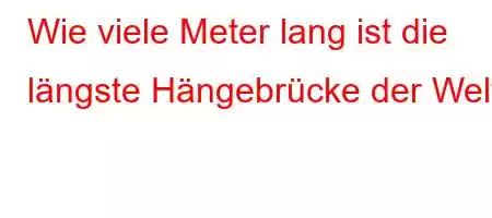 Wie viele Meter lang ist die längste Hängebrücke der Welt?