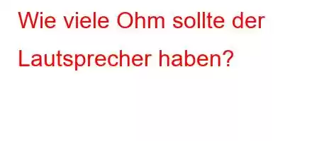 Wie viele Ohm sollte der Lautsprecher haben?