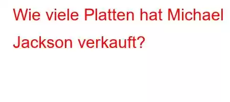 Wie viele Platten hat Michael Jackson verkauft?