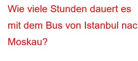 Wie viele Stunden dauert es mit dem Bus von Istanbul nach Moskau?