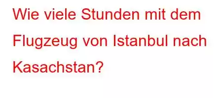 Wie viele Stunden mit dem Flugzeug von Istanbul nach Kasachstan?