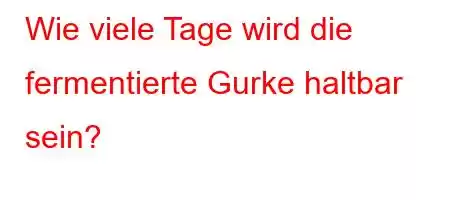 Wie viele Tage wird die fermentierte Gurke haltbar sein?