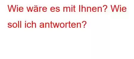 Wie wäre es mit Ihnen? Wie soll ich antworten?