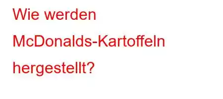 Wie werden McDonalds-Kartoffeln hergestellt?