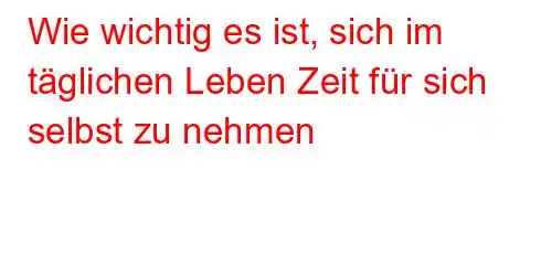 Wie wichtig es ist, sich im täglichen Leben Zeit für sich selbst zu nehmen