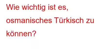 Wie wichtig ist es, osmanisches Türkisch zu können?