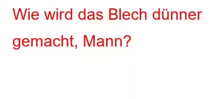 Wie wird das Blech dünner gemacht, Mann?