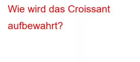 Wie wird das Croissant aufbewahrt?