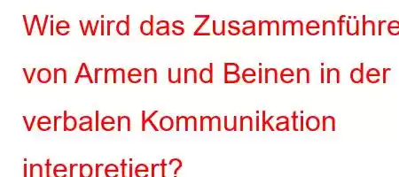 Wie wird das Zusammenführen von Armen und Beinen in der verbalen Kommunikation interpretiert?