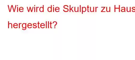 Wie wird die Skulptur zu Hause hergestellt?