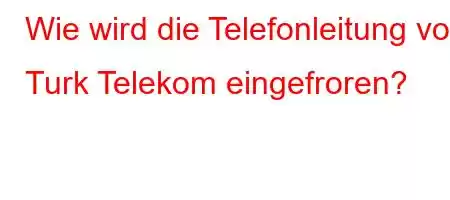 Wie wird die Telefonleitung von Turk Telekom eingefroren