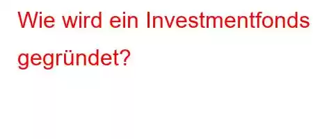 Wie wird ein Investmentfonds gegründet?